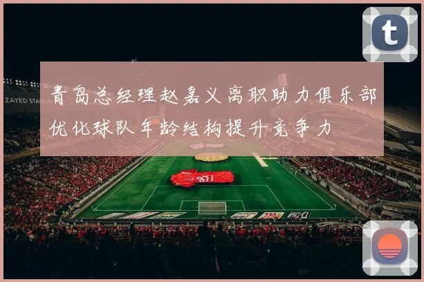 青岛总经理赵嘉义离职助力俱乐部优化球队年龄结构提升竞争力