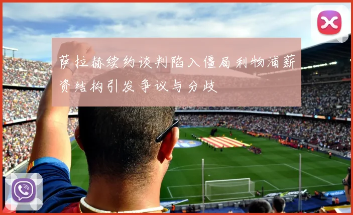 萨拉赫续约谈判陷入僵局利物浦薪资结构引发争议与分歧