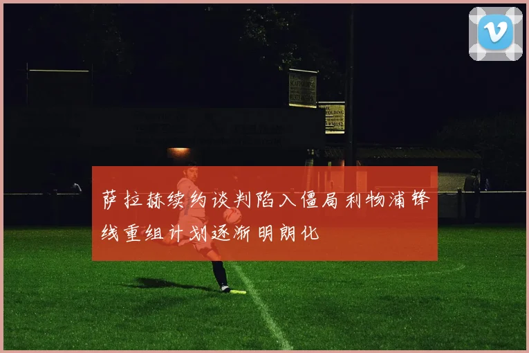 萨拉赫续约谈判陷入僵局利物浦锋线重组计划逐渐明朗化